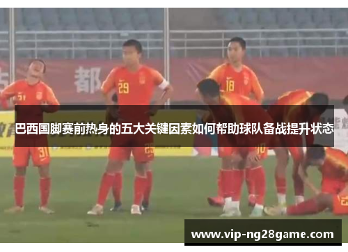 巴西国脚赛前热身的五大关键因素如何帮助球队备战提升状态