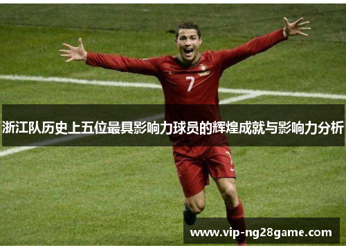 浙江队历史上五位最具影响力球员的辉煌成就与影响力分析