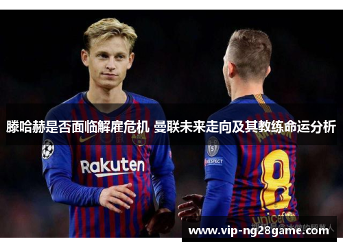 滕哈赫是否面临解雇危机 曼联未来走向及其教练命运分析