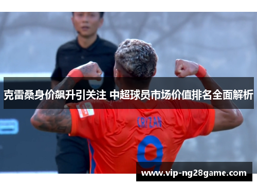 克雷桑身价飙升引关注 中超球员市场价值排名全面解析