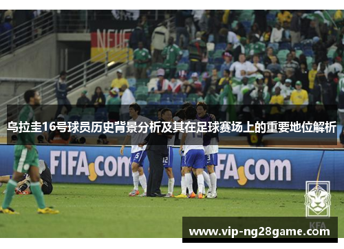 乌拉圭16号球员历史背景分析及其在足球赛场上的重要地位解析